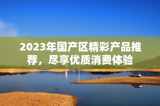 2023年国产区精彩产品推荐，尽享优质消费体验