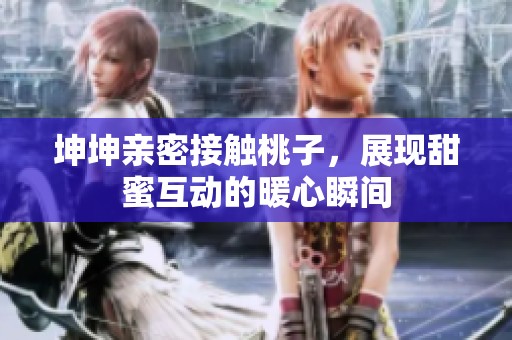 坤坤亲密接触桃子，展现甜蜜互动的暖心瞬间