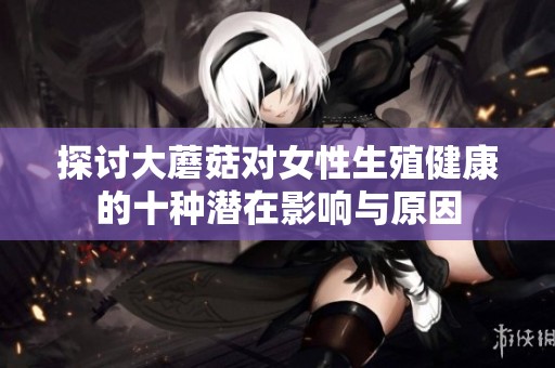 探讨大蘑菇对女性生殖健康的十种潜在影响与原因