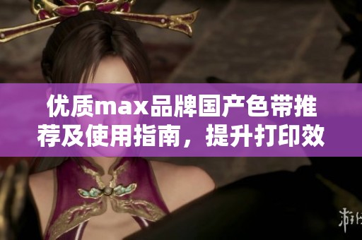 优质max品牌国产色带推荐及使用指南，提升打印效果