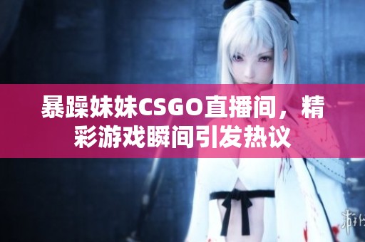 暴躁妹妹CSGO直播间，精彩游戏瞬间引发热议
