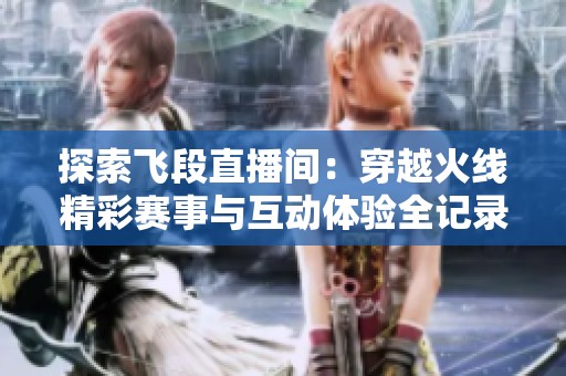 探索飞段直播间：穿越火线精彩赛事与互动体验全记录