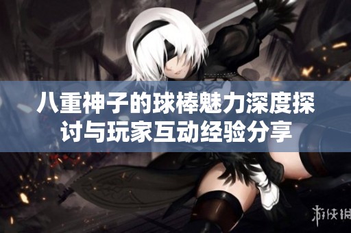 八重神子的球棒魅力深度探讨与玩家互动经验分享