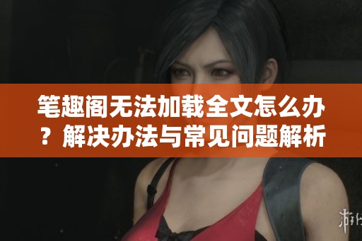笔趣阁无法加载全文怎么办？解决办法与常见问题解析
