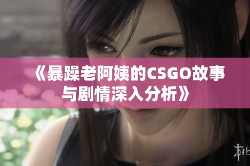 《暴躁老阿姨的CSGO故事与剧情深入分析》