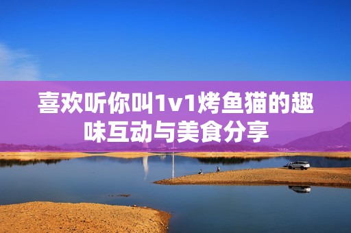 喜欢听你叫1v1烤鱼猫的趣味互动与美食分享