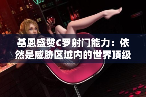 基恩盛赞C罗射门能力：依然是威胁区域内的世界顶级射手