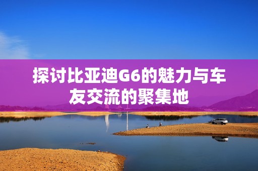 探讨比亚迪G6的魅力与车友交流的聚集地