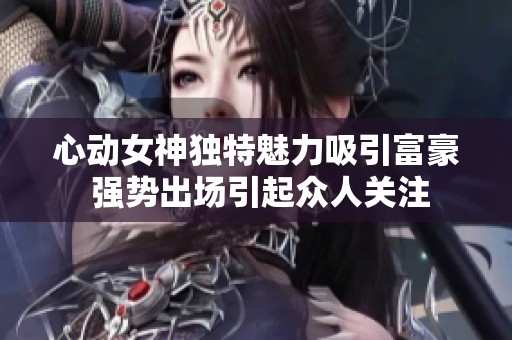 心动女神独特魅力吸引富豪 强势出场引起众人关注