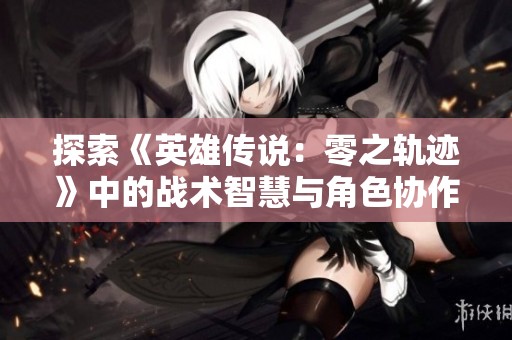 探索《英雄传说：零之轨迹》中的战术智慧与角色协作新风潮
