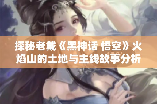 探秘老戴《黑神话 悟空》火焰山的土地与主线故事分析