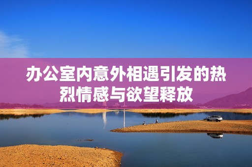 办公室内意外相遇引发的热烈情感与欲望释放