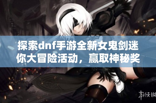 探索dnf手游全新女鬼剑迷你大冒险活动，赢取神秘奖励！