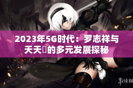 2023年5G时代：罗志祥与天天奭的多元发展探秘