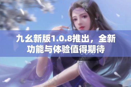 九幺新版1.0.8推出，全新功能与体验值得期待