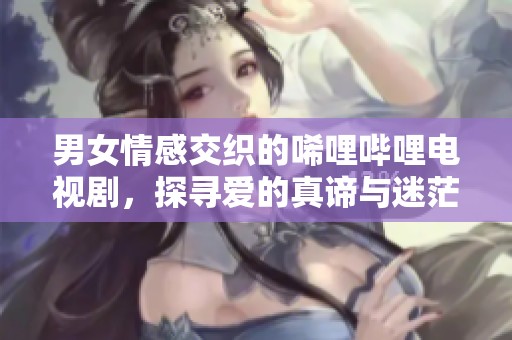 男女情感交织的唏哩哔哩电视剧，探寻爱的真谛与迷茫