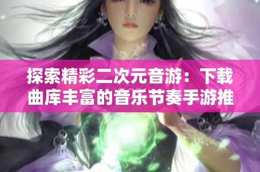 探索精彩二次元音游：下载曲库丰富的音乐节奏手游推荐
