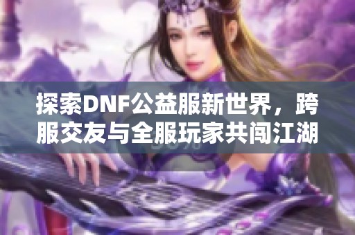 探索DNF公益服新世界，跨服交友与全服玩家共闯江湖