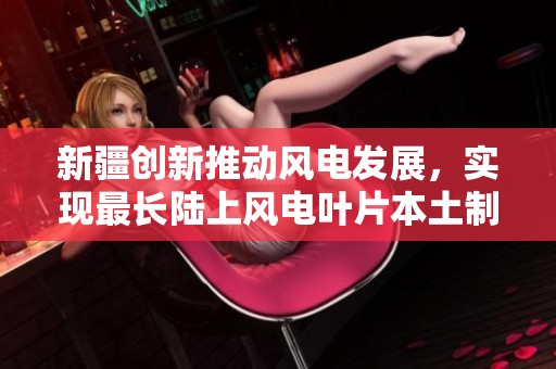 新疆创新推动风电发展，实现最长陆上风电叶片本土制造