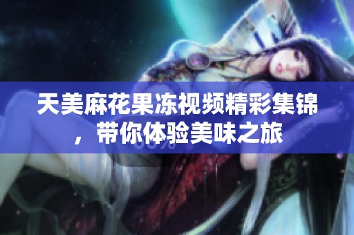 天美麻花果冻视频精彩集锦，带你体验美味之旅
