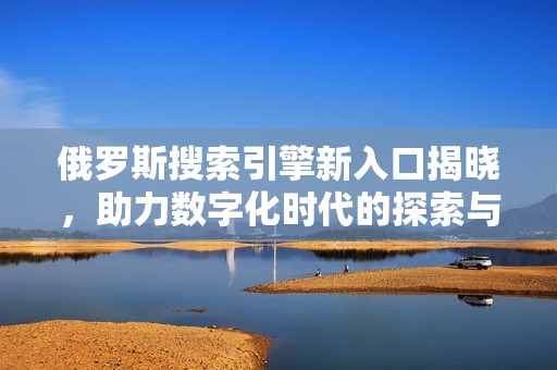 俄罗斯搜索引擎新入口揭晓，助力数字化时代的探索与发展