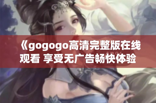 《gogogo高清完整版在线观看 享受无广告畅快体验》