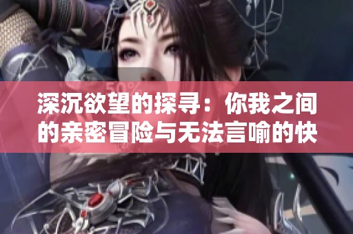 深沉欲望的探寻：你我之间的亲密冒险与无法言喻的快感