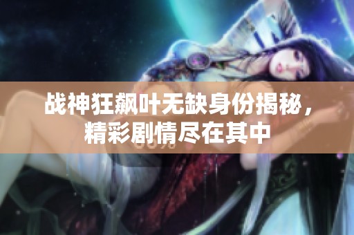 战神狂飙叶无缺身份揭秘，精彩剧情尽在其中