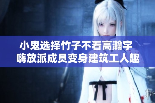 小鬼选择竹子不看高瀚宇 嗨放派成员变身建筑工人趣事揭秘