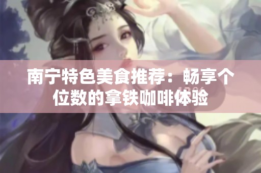 南宁特色美食推荐：畅享个位数的拿铁咖啡体验