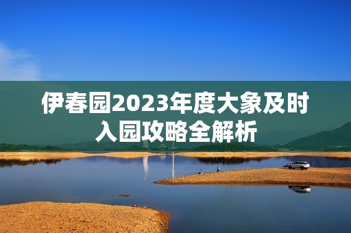 伊春园2023年度大象及时入园攻略全解析