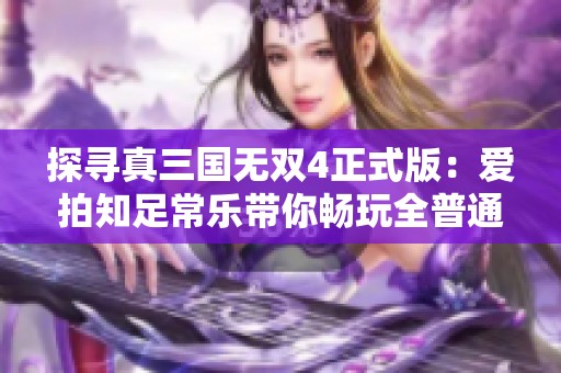 探寻真三国无双4正式版：爱拍知足常乐带你畅玩全普通难度硬盘版