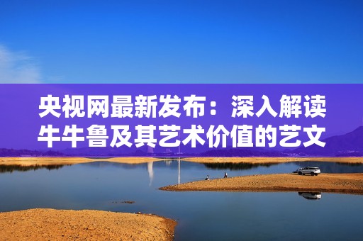 央视网最新发布：深入解读牛牛鲁及其艺术价值的艺文笔记