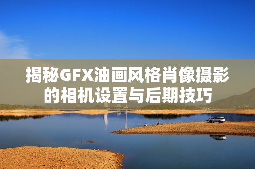 揭秘GFX油画风格肖像摄影的相机设置与后期技巧