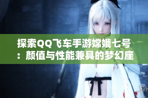 探索QQ飞车手游嫦娥七号：颜值与性能兼具的梦幻座驾解析