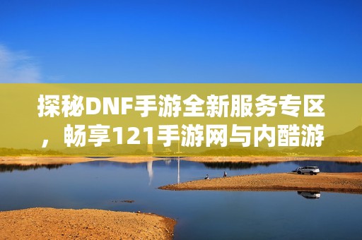 探秘DNF手游全新服务专区，畅享121手游网与内酷游戏网的精彩内容