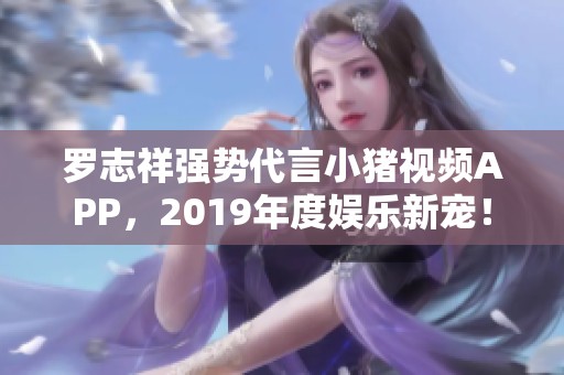 罗志祥强势代言小猪视频APP，2019年度娱乐新宠！