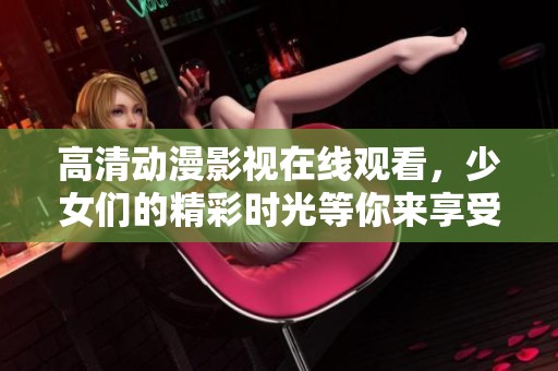 高清动漫影视在线观看，少女们的精彩时光等你来享受
