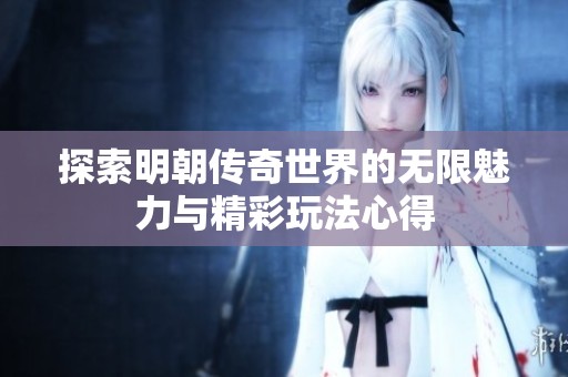 探索明朝传奇世界的无限魅力与精彩玩法心得