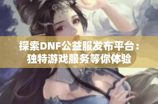 探索DNF公益服发布平台：独特游戏服务等你体验