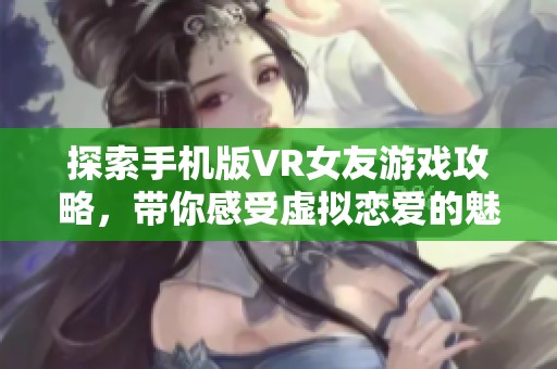 探索手机版VR女友游戏攻略，带你感受虚拟恋爱的魅力与乐趣