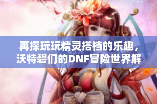 再探玩玩精灵搭档的乐趣，沃特碧们的DNF冒险世界解析