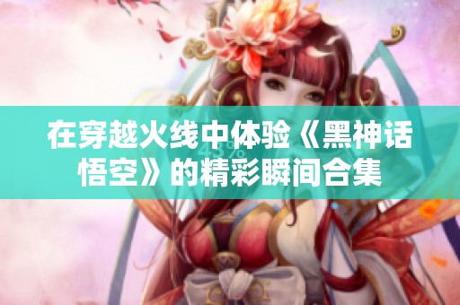 在穿越火线中体验《黑神话悟空》的精彩瞬间合集