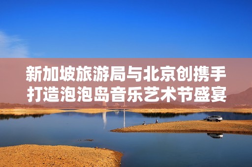 新加坡旅游局与北京创携手打造泡泡岛音乐艺术节盛宴