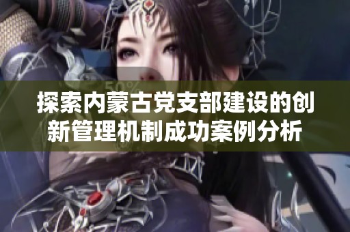 探索内蒙古党支部建设的创新管理机制成功案例分析