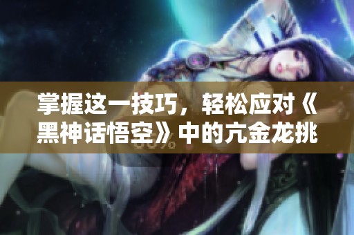 掌握这一技巧，轻松应对《黑神话悟空》中的亢金龙挑战