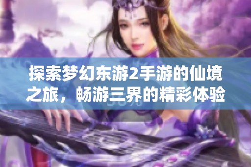探索梦幻东游2手游的仙境之旅，畅游三界的精彩体验