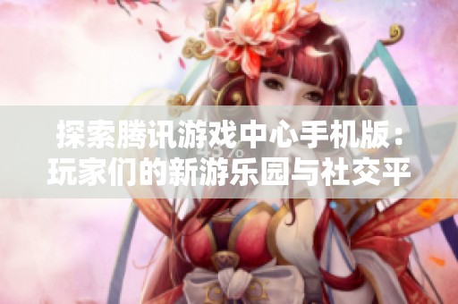 探索腾讯游戏中心手机版：玩家们的新游乐园与社交平台