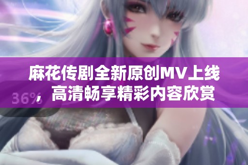 麻花传剧全新原创MV上线，高清畅享精彩内容欣赏