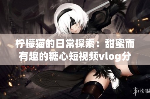 柠檬猫的日常探索：甜蜜而有趣的糖心短视频vlog分享